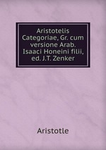 Aristotelis Categoriae, Gr. cum versione Arab. Isaaci Honeini filii, ed. J.T. Zenker