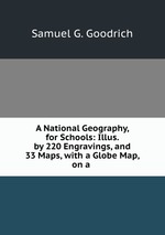 A National Geography, for Schools: Illus. by 220 Engravings, and 33 Maps, with a Globe Map, on a