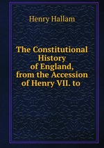 The Constitutional History of England, from the Accession of Henry VII. to