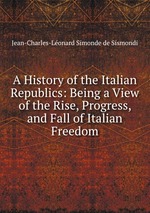 A History of the Italian Republics: Being a View of the Rise, Progress, and Fall of Italian Freedom