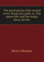 The good genius that turned every thing into gold; or, The queen bee and the magic dress, by the