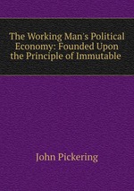 The Working Man`s Political Economy: Founded Upon the Principle of Immutable