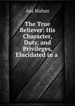 The True Believer: His Character, Duty, and Privileges, Elucidated in a