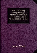 The True Policy of Organising a System of Railways for India: A Letter to the Right Hon. the