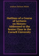 Outlines of a Course of Lectures on History: Addressed to the Senior Class in the Cornell University