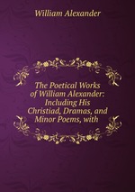 The Poetical Works of William Alexander: Including His Christiad, Dramas, and Minor Poems, with