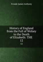 History of England from the Fall of Wolsey to the Death of Elizabeth: THE .. 12