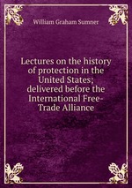 Lectures on the history of protection in the United States; delivered before the International Free-Trade Alliance