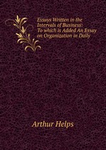 Essays Written in the Intervals of Business: To which is Added An Essay on Organization in Daily