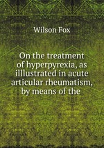 On the treatment of hyperpyrexia, as illlustrated in acute articular rheumatism, by means of the