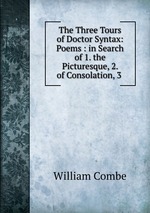 The Three Tours of Doctor Syntax: Poems : in Search of 1. the Picturesque, 2. of Consolation, 3