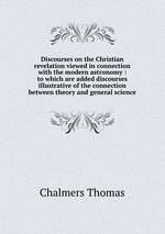Discourses on the Christian revelation viewed in connection with the modern astronomy : to which are added discourses illustrative of the connection between theory and general science