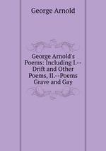 George Arnold`s Poems: Including I.--Drift and Other Poems, II.--Poems Grave and Gay