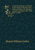 A funeral oration, occasioned by the death of Thomas Cole, delivered before the National academy of design, New-York, May 4, 1848