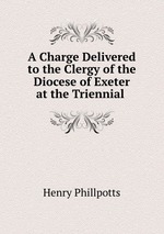 A Charge Delivered to the Clergy of the Diocese of Exeter at the Triennial