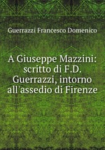 A Giuseppe Mazzini: scritto di F.D. Guerrazzi, intorno all`assedio di Firenze