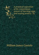 A practical exposition of the Cantelonian system of hatching eggs, and rearing poultry . by