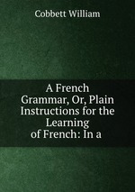 A French Grammar, Or, Plain Instructions for the Learning of French: In a