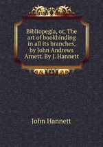 Bibliopegia, or, The art of bookbinding in all its branches, by John Andrews Arnett. By J. Hannett