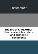 The life of King Arthur: from ancient historians and authentic documents