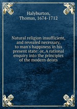 Natural religion insufficient, and revealed necessary, to man`s happiness in his present state: or, A rational enquiry into the principles of the modern deists