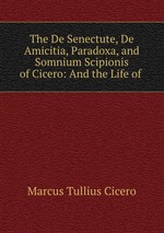 The De Senectute, De Amicitia, Paradoxa, and Somnium Scipionis of Cicero: And the Life of