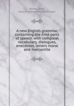 A new English grammar, containing the nine parts of speech with compleat vocabulary, dialogues, anecdotes, letters moral and mercantile