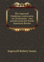 The Ingersoll-Gladstone controversy on Christianity : two articles from the North American Review