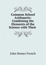 Common School Arithmetic: Combining the Elements of the Science with Their