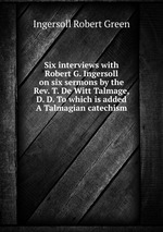 Six interviews with Robert G. Ingersoll on six sermons by the Rev. T. De Witt Talmage, D. D. To which is added A Talmagian catechism