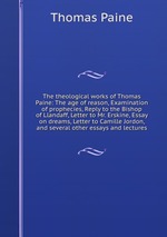 The theological works of Thomas Paine: The age of reason, Examination of prophecies, Reply to the Bishop of Llandaff, Letter to Mr. Erskine, Essay on dreams, Letter to Camille Jordon, and several other essays and lectures