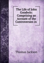 The Life of John Goodwin: Comprising an Account of the Controversies in