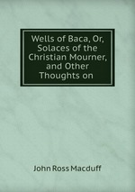 Wells of Baca, Or, Solaces of the Christian Mourner, and Other Thoughts on