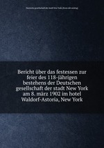 Bericht ber das festessen zur feier des 118-jhrigen bestehens der Deutschen gesellschaft der stadt New York am 8. mrz 1902 im hotel Waldorf-Astoria, New York