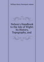 Nelson`s Handbook to the Isle of Wight: Its History, Topography, and