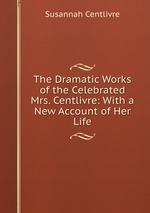 The Dramatic Works of the Celebrated Mrs. Centlivre: With a New Account of Her Life