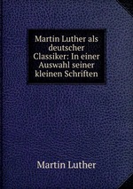 Martin Luther als deutscher Classiker: In einer Auswahl seiner kleinen Schriften