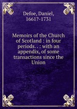Memoirs of the Church of Scotland : in four periods. . : with an appendix, of some transactions since the Union