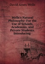 Wells`s Natural Philosophy: For the Use of Schools, Academies, and Private Students. Introducing