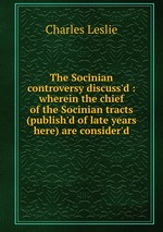 The Socinian controversy discuss`d : wherein the chief of the Socinian tracts (publish`d of late years here) are consider`d