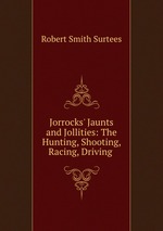 Jorrocks` Jaunts and Jollities: The Hunting, Shooting, Racing, Driving