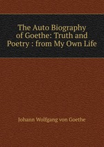 The Auto Biography of Goethe: Truth and Poetry : from My Own Life