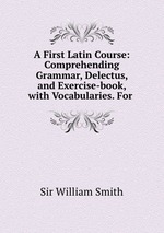 A First Latin Course: Comprehending Grammar, Delectus, and Exercise-book, with Vocabularies. For