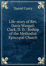 Life-story of Rev. Davis Wasgatt Clark, D. D.: Bishop of the Methodist Episcopal Church