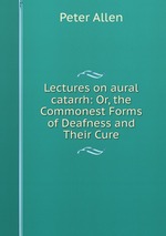 Lectures on aural catarrh: Or, the Commonest Forms of Deafness and Their Cure