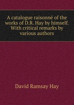 A catalogue raisonn of the works of D.R. Hay by himself. With critical remarks by various authors