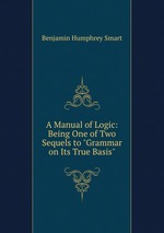 A Manual of Logic: Being One of Two Sequels to "Grammar on Its True Basis"