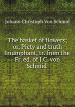 The basket of flowers; or, Piety and truth triumphant, tr. from the Fr. ed. of J.C. von Schmid