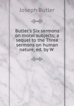 Butler`s Six sermons on moral subjects; a sequel to the Three sermons on human nature, ed. by W