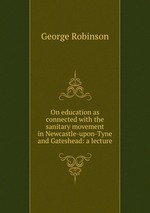 On education as connected with the sanitary movement in Newcastle-upon-Tyne and Gateshead: a lecture